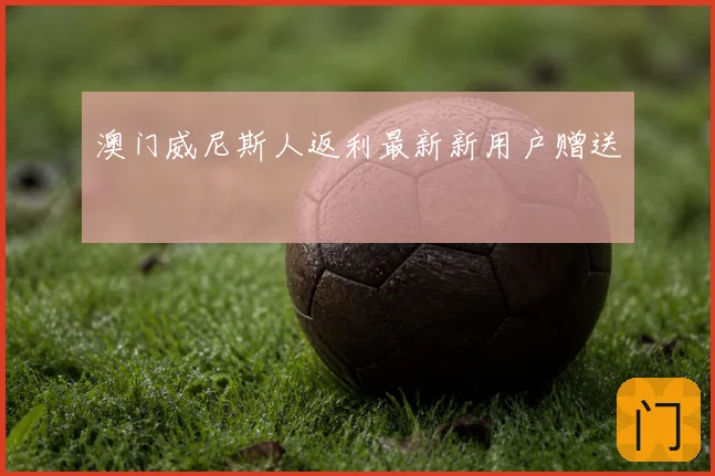 澳门威尼斯人返利最新新用户赠送